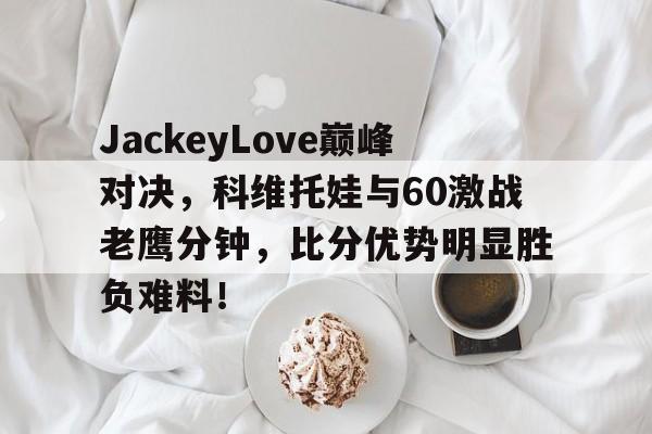 开云棋牌下载包含JackeyLove巅峰对决，科维托娃与60激战老鹰分钟，比分优势明显胜负难料！的词条
